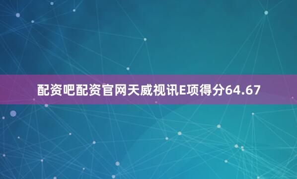 配资吧配资官网天威视讯E项得分64.67