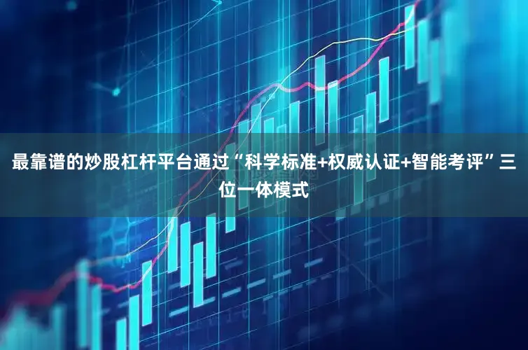 最靠谱的炒股杠杆平台通过“科学标准+权威认证+智能考评”三位一体模式