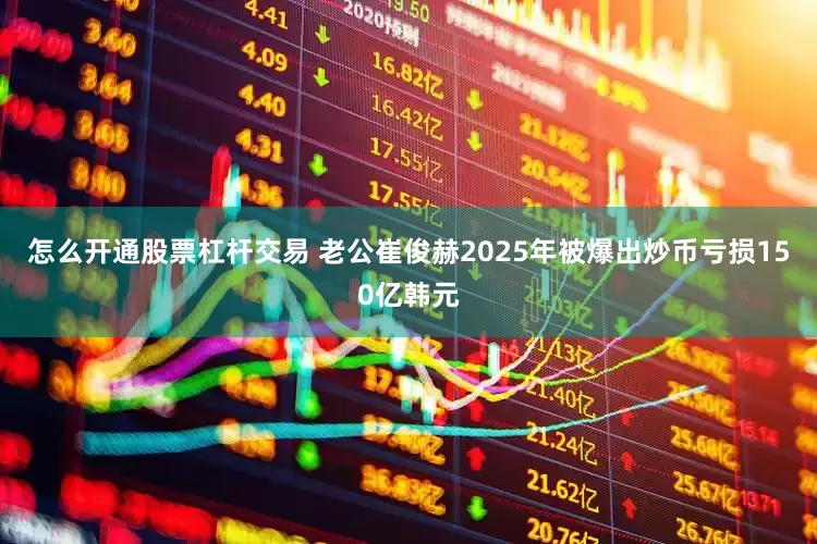 怎么开通股票杠杆交易 老公崔俊赫2025年被爆出炒币亏损150亿韩元