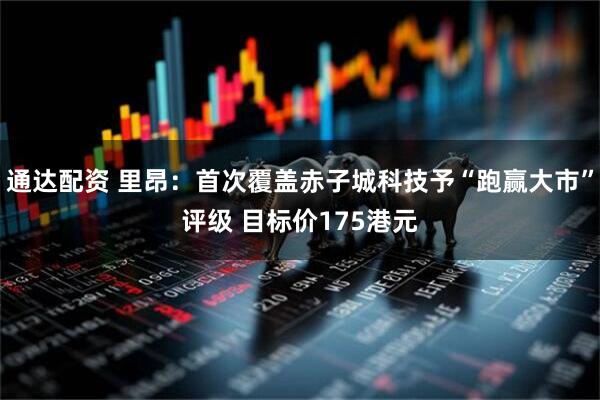 通达配资 里昂：首次覆盖赤子城科技予“跑赢大市”评级 目标价175港元