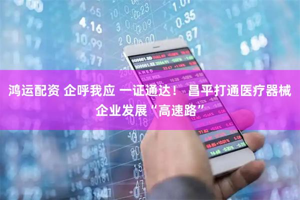 鸿运配资 企呼我应 一证通达！ 昌平打通医疗器械企业发展“高速路”