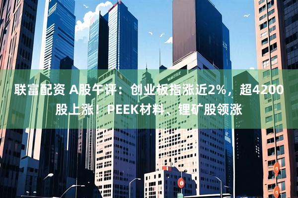 联富配资 A股午评：创业板指涨近2%，超4200股上涨！PEEK材料、锂矿股领涨