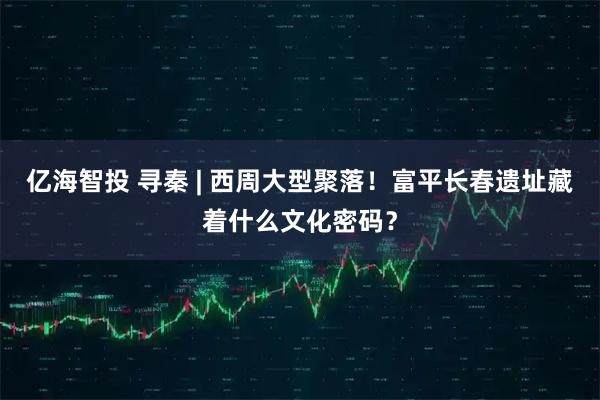 亿海智投 寻秦 | 西周大型聚落！富平长春遗址藏着什么文化密码？