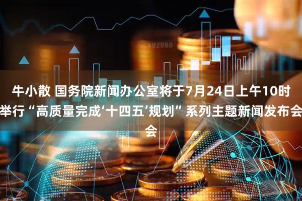 牛小散 国务院新闻办公室将于7月24日上午10时举行“高质量完成‘十四五’规划”系列主题新闻发布会