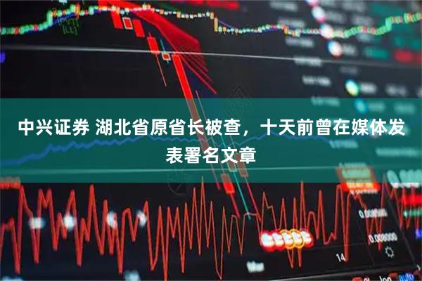 中兴证券 湖北省原省长被查，十天前曾在媒体发表署名文章