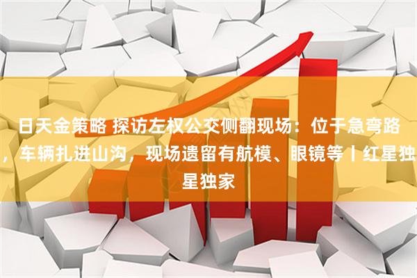 日天金策略 探访左权公交侧翻现场：位于急弯路段，车辆扎进山沟，现场遗留有航模、眼镜等丨红星独家