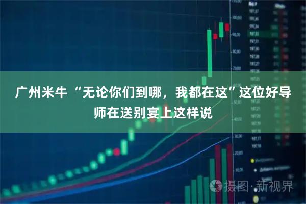 广州米牛 “无论你们到哪，我都在这”这位好导师在送别宴上这样说