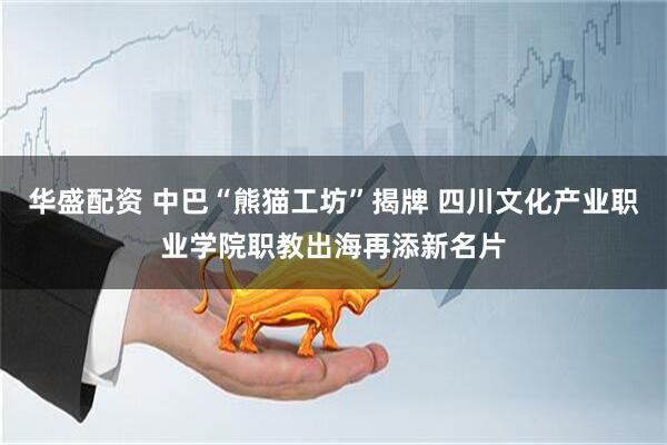 华盛配资 中巴“熊猫工坊”揭牌 四川文化产业职业学院职教出海再添新名片