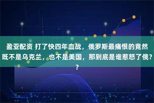 盈亚配资 打了快四年血战，俄罗斯最痛恨的竟然既不是乌克兰，也不是美国，那到底是谁惹怒了俄？