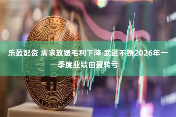 乐盈配资 需求放缓毛利下降 武进不锈2026年一季度业绩由盈转亏