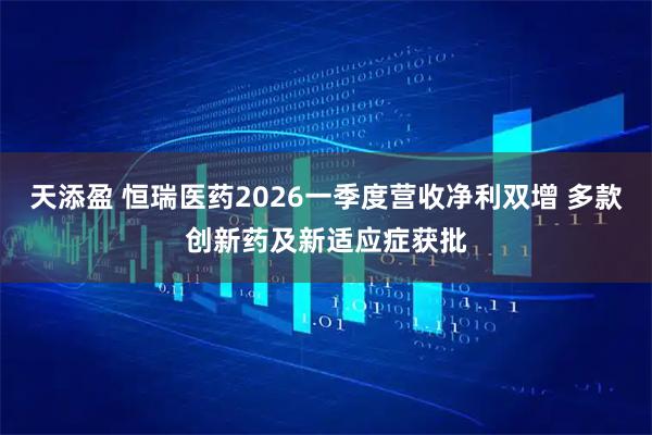 天添盈 恒瑞医药2026一季度营收净利双增 多款创新药及新适应症获批