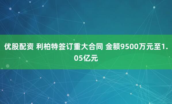 优股配资 利柏特签订重大合同 金额9500万元至1.05亿元