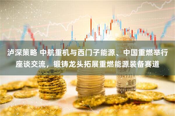泸深策略 中航重机与西门子能源、中国重燃举行座谈交流，锻铸龙头拓展重燃能源装备赛道