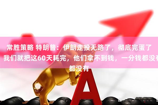 常胜策略 特朗普：伊朗走投无路了，彻底完蛋了！我们就把这60天耗完，他们拿不到钱，一分钱都没有
