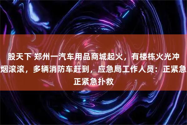 股天下 郑州一汽车用品商城起火,有楼栋火光冲天浓烟滚滚,多辆消防车赶到,应急局工作人员:正紧急扑救