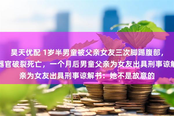 昊天优配 1岁半男童被父亲女友三次脚踢腹部，致肝脏、胰腺等多器官破裂死亡，一个月后男童父亲为女友出具刑事谅解书：她不是故意的