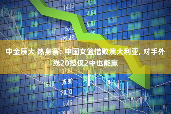中金辰大 热身赛: 中国女篮惜败澳大利亚, 对手外线20投仅2中也能赢