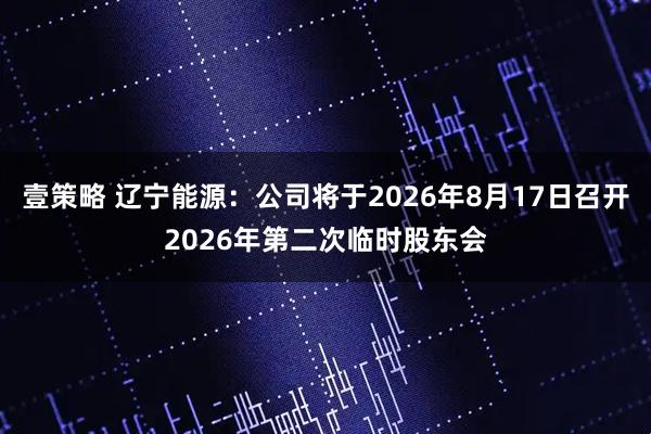 壹策略 辽宁能源：公司将于2026年8月17日召开2026年第二次临时股东会