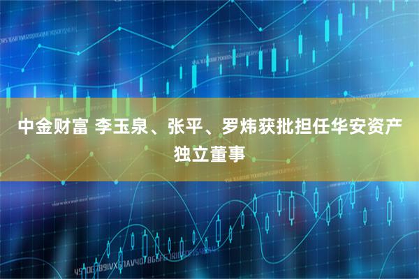 中金财富 李玉泉、张平、罗炜获批担任华安资产独立董事
