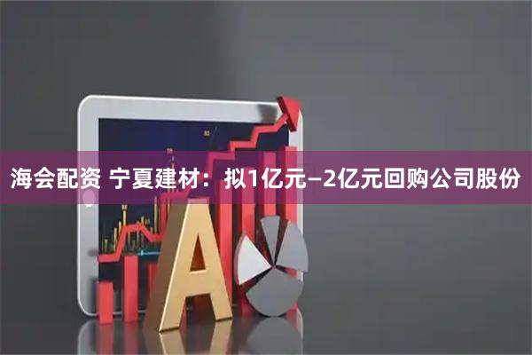 海会配资 宁夏建材：拟1亿元—2亿元回购公司股份