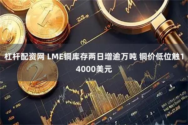 杠杆配资网 LME铜库存两日增逾万吨 铜价低位触14000美元