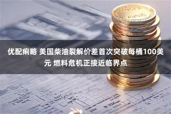 优配痢略 美国柴油裂解价差首次突破每桶100美元 燃料危机正接近临界点