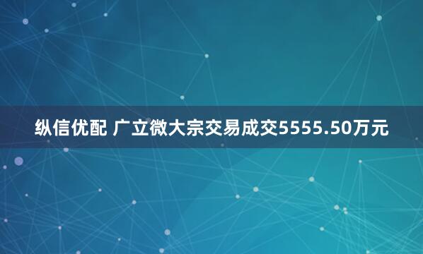 纵信优配 广立微大宗交易成交5555.50万元