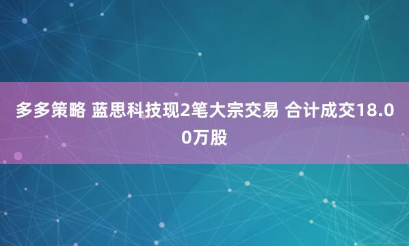 多多策略 蓝思科技现2笔大宗交易 合计成交18.00万股